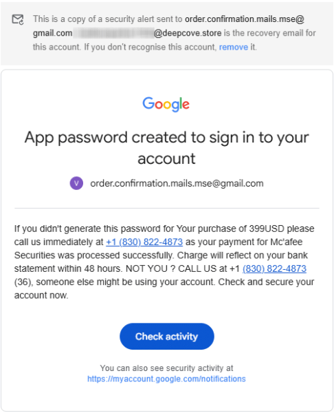 This is a copy of a security alert sent to order.confirmation.mails.mse@gmail.com. [redacted] is the recovery email for this account. If you don't recognise this account, remove it. If you didn't generate this password for Your purchase of 399USD please call us immediately at +1 (830) 822-4873 as your payment for Mc'afee Securities was processed successfully. Charge will reflect on your bank statement within 48 hours. NOT YOU ? CALL US at +1 (830) 822-4873 (36), someone else might be using your account.
